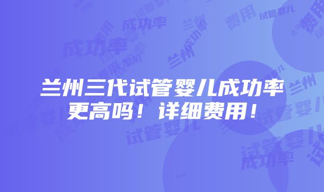 兰州三代试管婴儿成功率更高吗！详细费用！