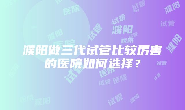 濮阳做三代试管比较厉害的医院如何选择？