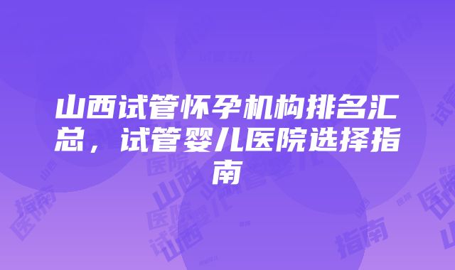 山西试管怀孕机构排名汇总，试管婴儿医院选择指南