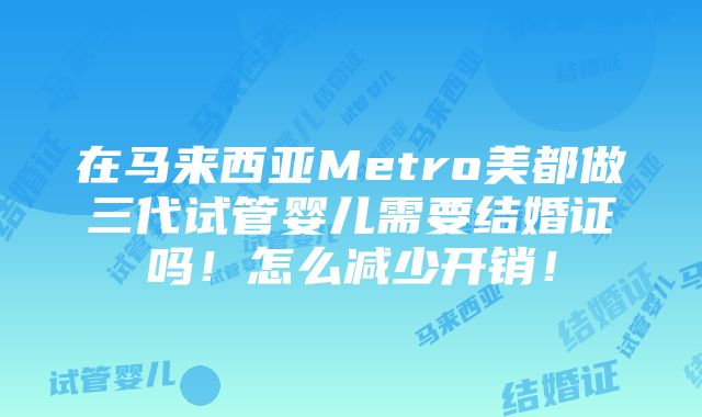 在马来西亚Metro美都做三代试管婴儿需要结婚证吗！怎么减少开销！