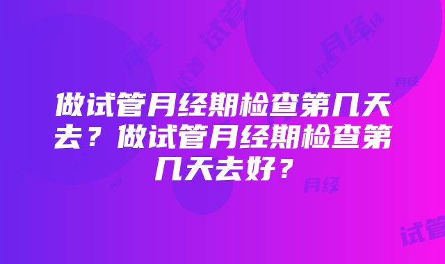 做试管月经期检查第几天去？做试管月经期检查第几天去好？