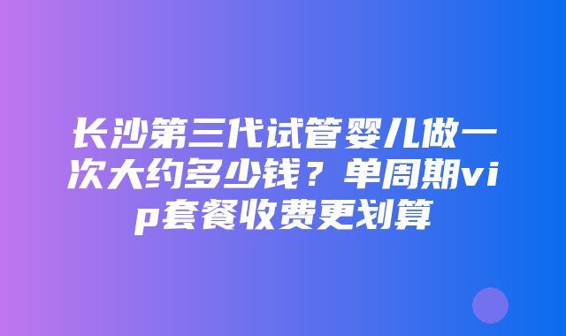 长沙第三代试管婴儿做一次大约多少钱？单周期vip套餐收费更划算