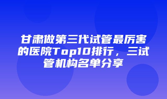 甘肃做第三代试管最厉害的医院Top10排行，三试管机构名单分享