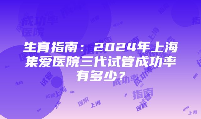 生育指南：2024年上海集爱医院三代试管成功率有多少？