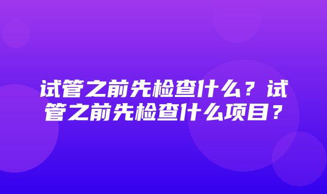 试管之前先检查什么？试管之前先检查什么项目？