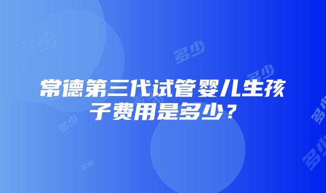 常德第三代试管婴儿生孩子费用是多少？