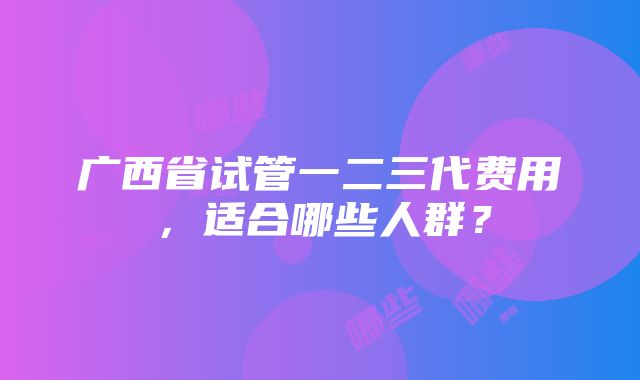 广西省试管一二三代费用，适合哪些人群？