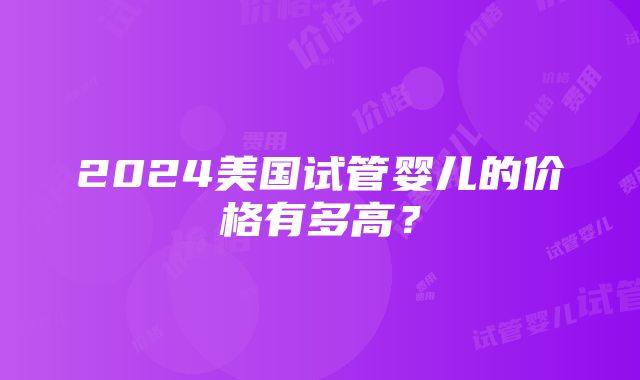 2024美国试管婴儿的价格有多高？