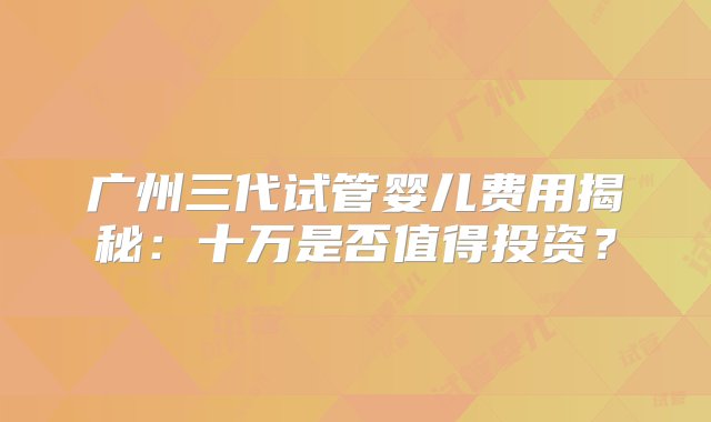 广州三代试管婴儿费用揭秘：十万是否值得投资？