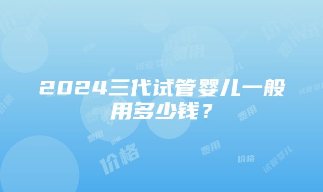 2024三代试管婴儿一般用多少钱？