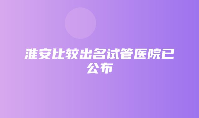 淮安比较出名试管医院已公布