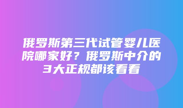 俄罗斯第三代试管婴儿医院哪家好？俄罗斯中介的3大正规都该看看