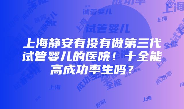 上海静安有没有做第三代试管婴儿的医院！十全能高成功率生吗？