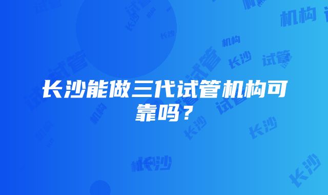 长沙能做三代试管机构可靠吗？