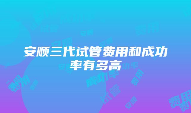 安顺三代试管费用和成功率有多高