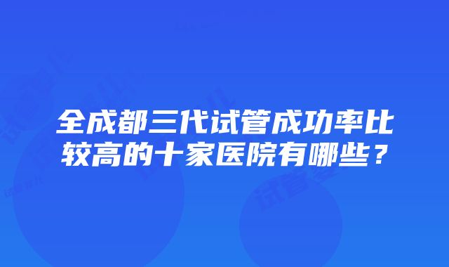 全成都三代试管成功率比较高的十家医院有哪些？