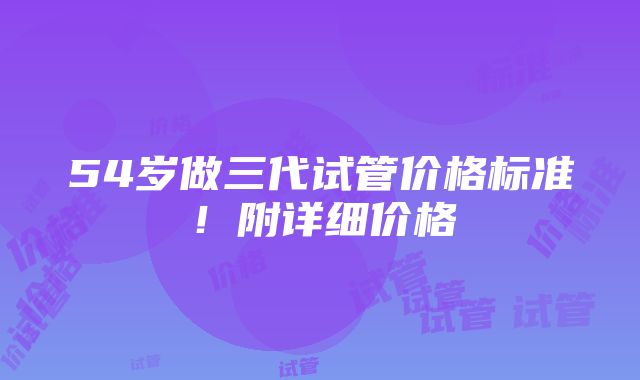 54岁做三代试管价格标准！附详细价格