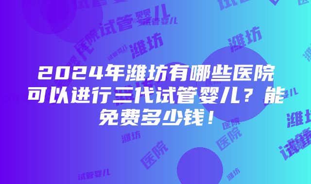 2024年潍坊有哪些医院可以进行三代试管婴儿？能免费多少钱！