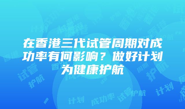 在香港三代试管周期对成功率有何影响？做好计划为健康护航