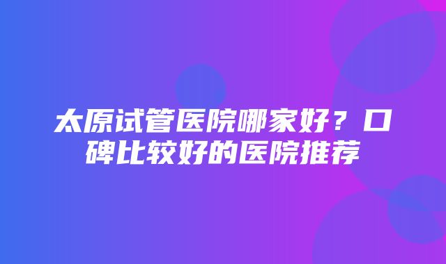 太原试管医院哪家好？口碑比较好的医院推荐