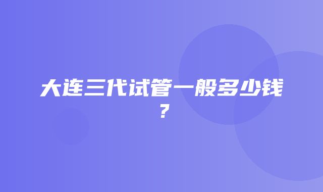 大连三代试管一般多少钱？