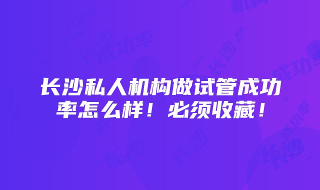 长沙私人机构做试管成功率怎么样！必须收藏！