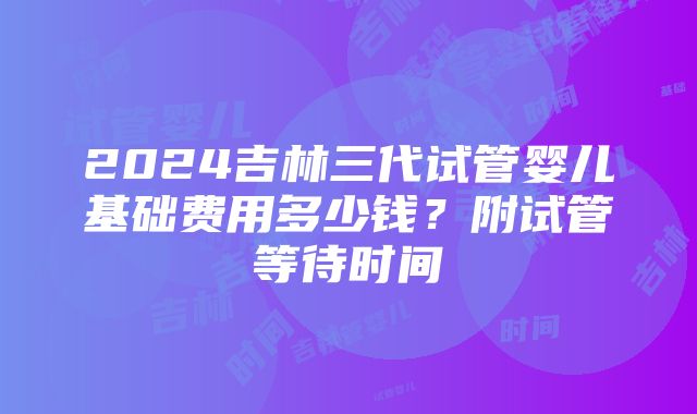 2024吉林三代试管婴儿基础费用多少钱？附试管等待时间