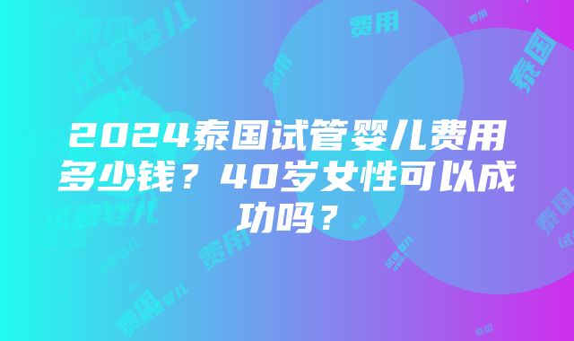 2024泰国试管婴儿费用多少钱？40岁女性可以成功吗？