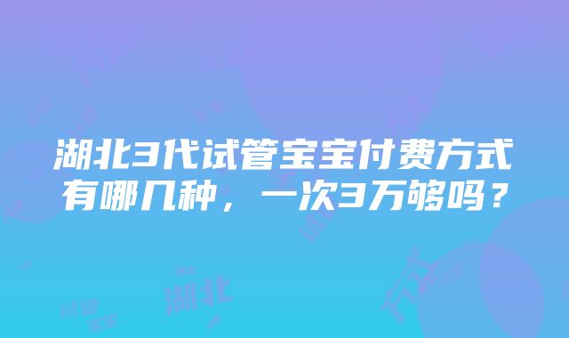 湖北3代试管宝宝付费方式有哪几种，一次3万够吗？