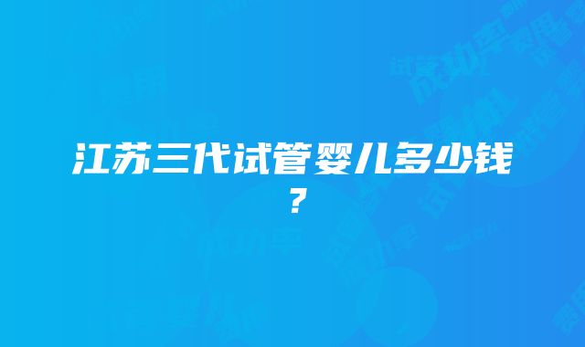 江苏三代试管婴儿多少钱？