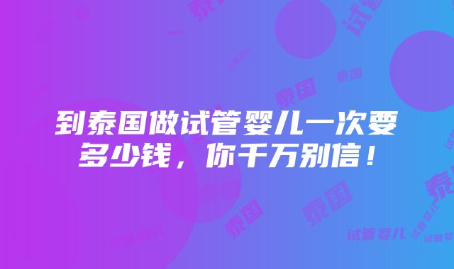 到泰国做试管婴儿一次要多少钱，你千万别信！