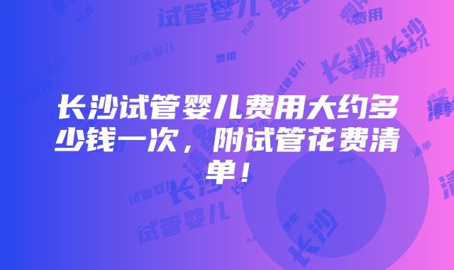 长沙试管婴儿费用大约多少钱一次，附试管花费清单！