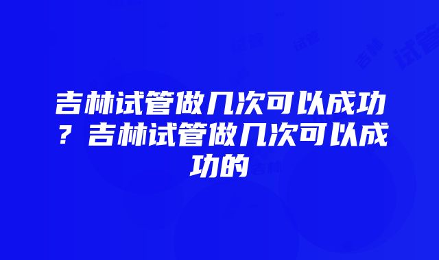 吉林试管做几次可以成功？吉林试管做几次可以成功的