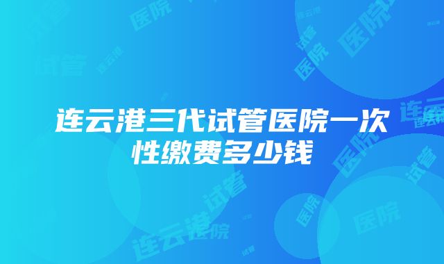 连云港三代试管医院一次性缴费多少钱