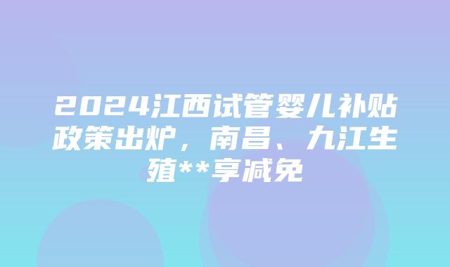 2024江西试管婴儿补贴政策出炉，南昌、九江生殖**享减免