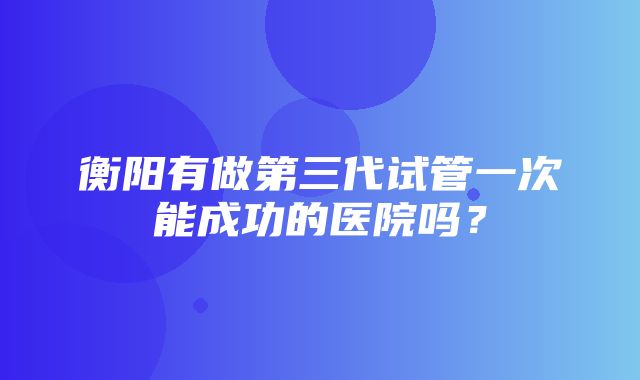 衡阳有做第三代试管一次能成功的医院吗？