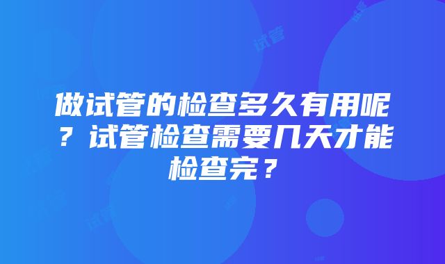 做试管的检查多久有用呢？试管检查需要几天才能检查完？