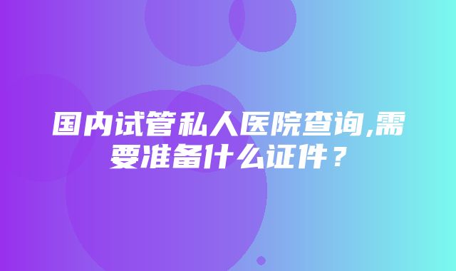 国内试管私人医院查询,需要准备什么证件？