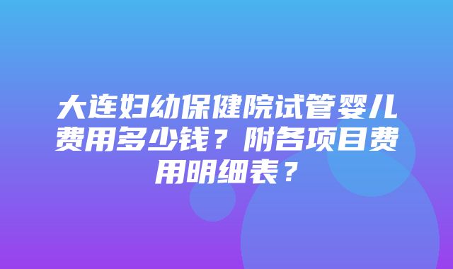 大连妇幼保健院试管婴儿费用多少钱？附各项目费用明细表？