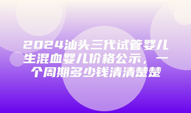 2024汕头三代试管婴儿生混血婴儿价格公示，一个周期多少钱清清楚楚