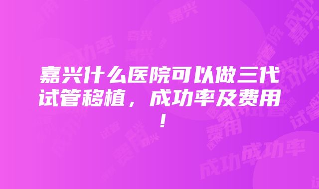 嘉兴什么医院可以做三代试管移植，成功率及费用！