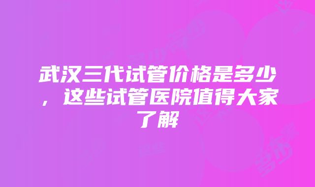 武汉三代试管价格是多少，这些试管医院值得大家了解