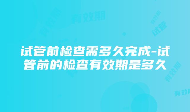 试管前检查需多久完成-试管前的检查有效期是多久