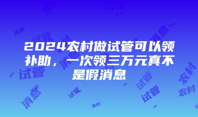 2024农村做试管可以领补助，一次领三万元真不是假消息