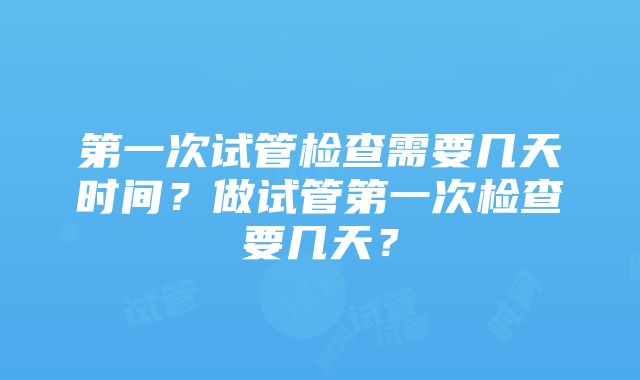 第一次试管检查需要几天时间？做试管第一次检查要几天？