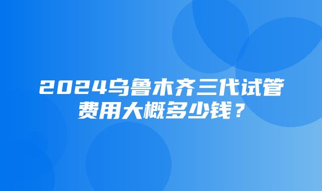 2024乌鲁木齐三代试管费用大概多少钱？