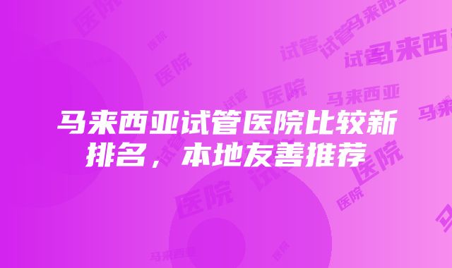 马来西亚试管医院比较新排名，本地友善推荐