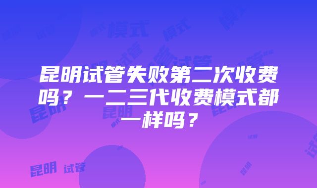 昆明试管失败第二次收费吗？一二三代收费模式都一样吗？