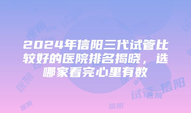 2024年信阳三代试管比较好的医院排名揭晓，选哪家看完心里有数