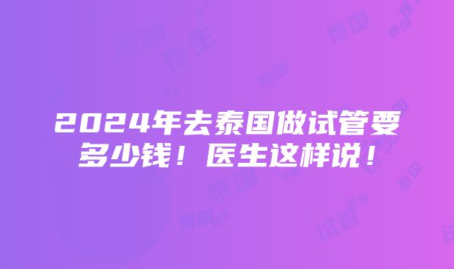 2024年去泰国做试管要多少钱！医生这样说！